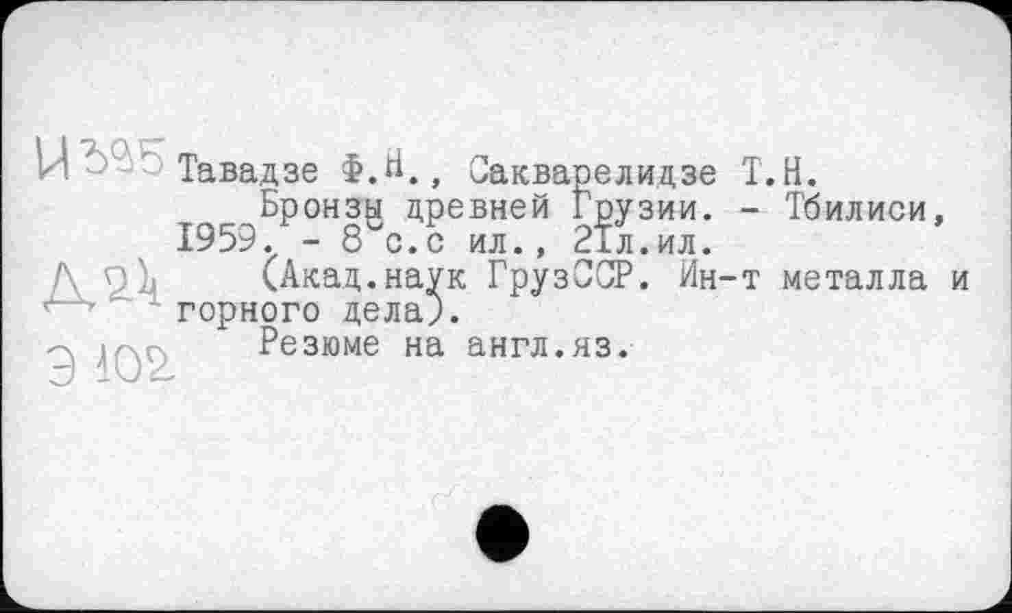 ﻿Сакварелидзе
і Грузии.
И' Тавадзе Ф.Н., С--
Бронзы древней
1959. - 8 с.с ил., глл.ил.
(Акад.наук ГрузССР. Ин-' горного дела).
Резюме на англ.яз.
.Н.
Тбилиси, металла и